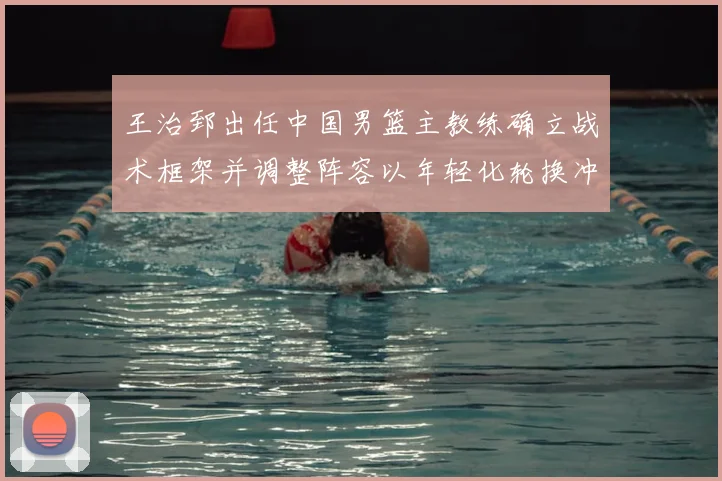 王治郅出任中国男篮主教练确立战术框架并调整阵容以年轻化轮换冲击大赛