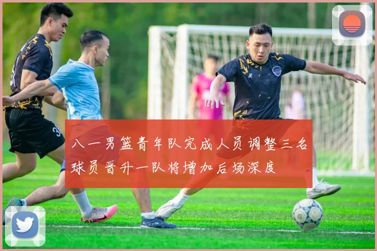 八一男篮青年队完成人员调整三名球员晋升一队将增加后场深度
