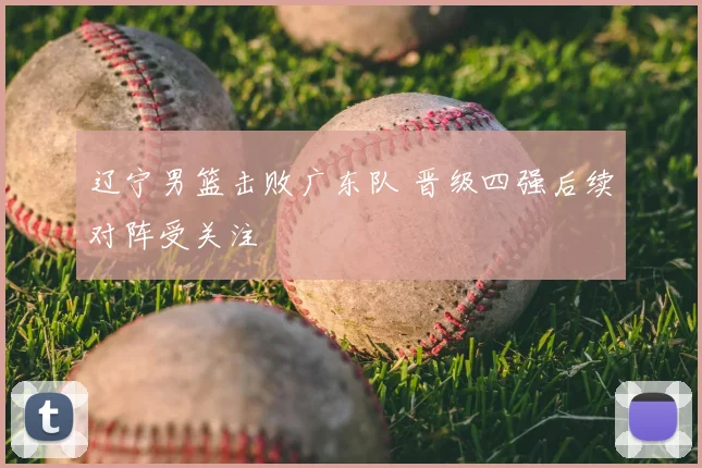 辽宁男篮击败广东队 晋级四强后续对阵受关注