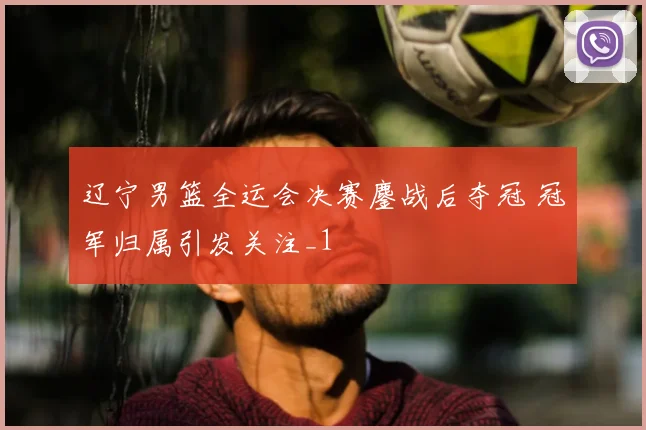 辽宁男篮全运会决赛鏖战后夺冠 冠军归属引发关注_1