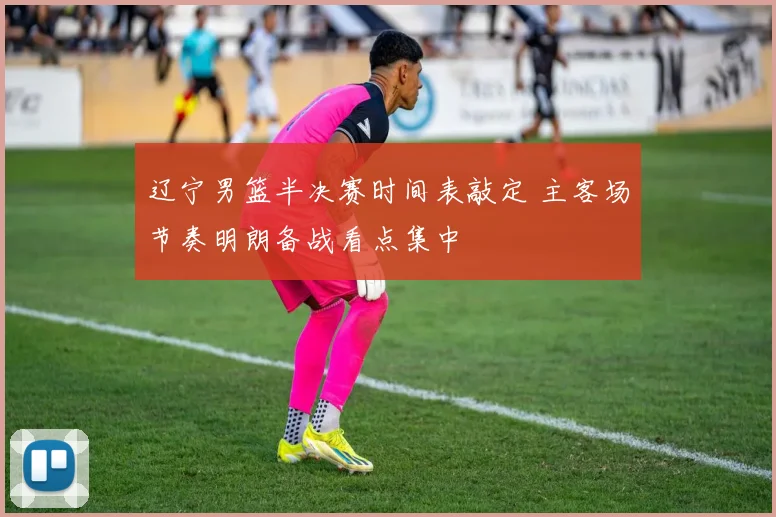 辽宁男篮半决赛时间表敲定 主客场节奏明朗备战看点集中