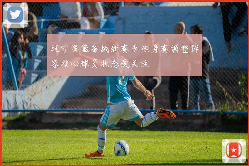 辽宁男篮备战新赛季热身赛调整阵容核心球员状态受关注