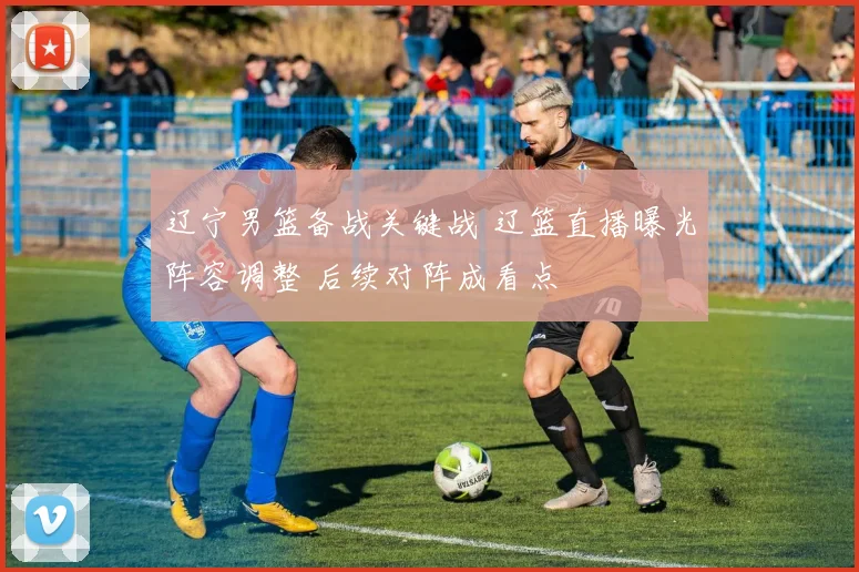 辽宁男篮备战关键战 辽篮直播曝光阵容调整 后续对阵成看点
