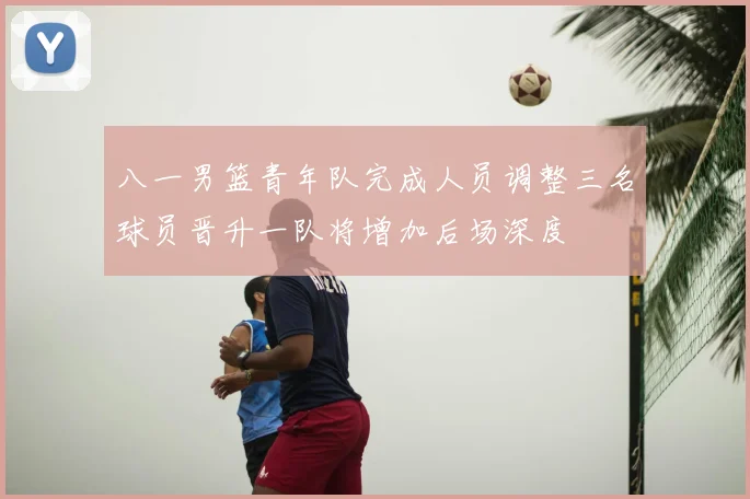 八一男篮青年队完成人员调整三名球员晋升一队将增加后场深度