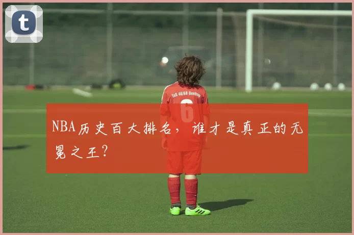 NBA历史百大排名，谁才是真正的无冕之王？