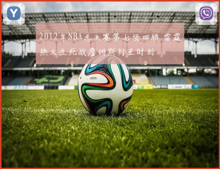 2012年NBA总决赛第七场回顾 雷霆热火生死战詹姆斯封王时刻