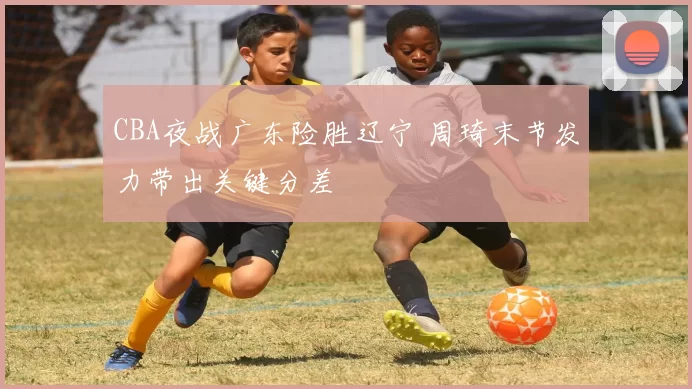 CBA夜战广东险胜辽宁 周琦末节发力带出关键分差