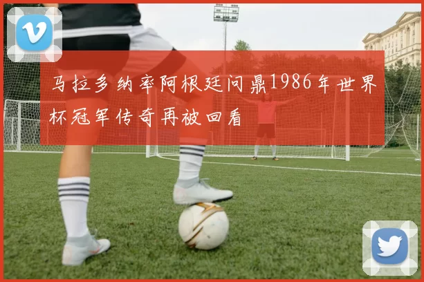 马拉多纳率阿根廷问鼎1986年世界杯冠军传奇再被回看