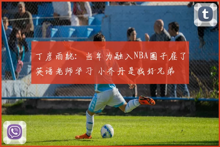 丁彦雨航：当年为融入NBA圈子雇了英语老师学习 小乔丹是我好兄弟