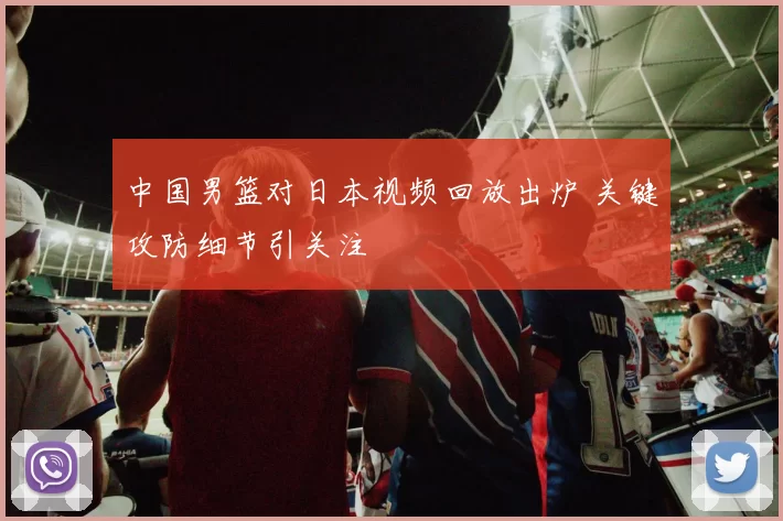 中国男篮对日本视频回放出炉 关键攻防细节引关注