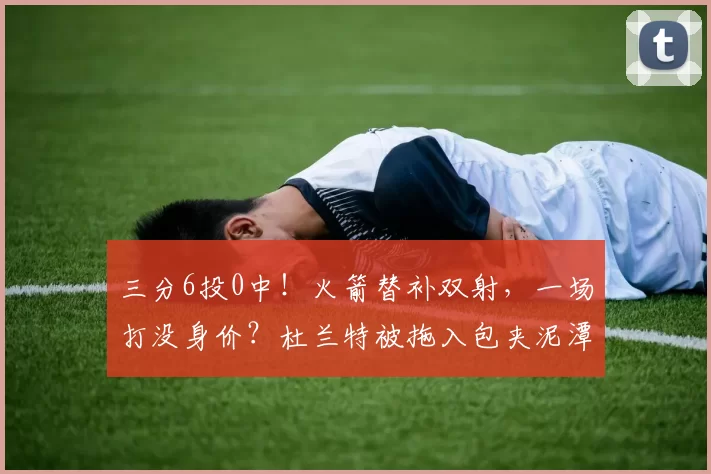 三分6投0中！火箭替补双射，一场打没身价？杜兰特被拖入包夹泥潭