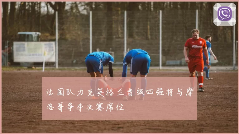 法国队力克英格兰晋级四强将与摩洛哥争夺决赛席位