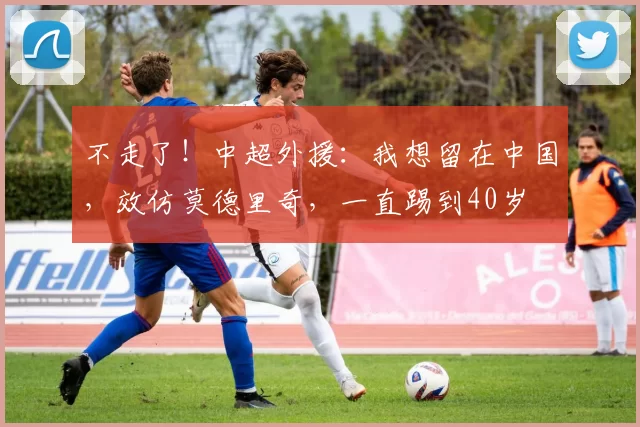 不走了！中超外援：我想留在中国，效仿莫德里奇，一直踢到40岁