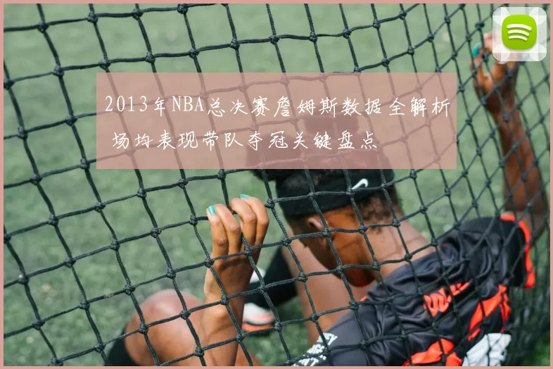 2013年NBA总决赛詹姆斯数据全解析 场均表现带队夺冠关键盘点