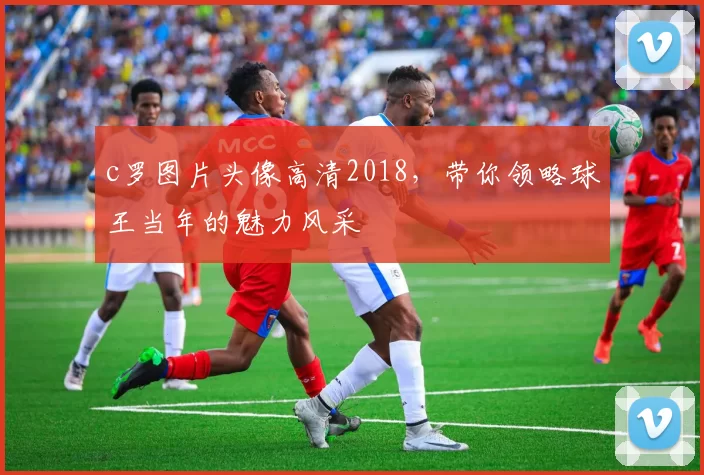 c罗图片头像高清2018，带你领略球王当年的魅力风采