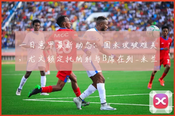 一日意甲最新动态：国米攻破难关，尤文锁定托纳利与B席在列_米兰_福法纳_欧冠