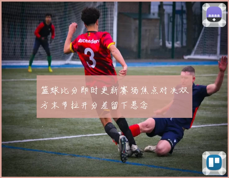 篮球比分即时更新赛场焦点对决双方末节拉开分差留下悬念