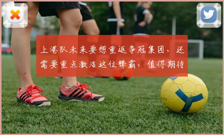 上港队未来要想重返争冠集团，还需要重点激活这位锋霸，值得期待