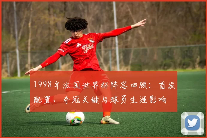 1998年法国世界杯阵容回顾：首发配置、夺冠关键与球员生涯影响