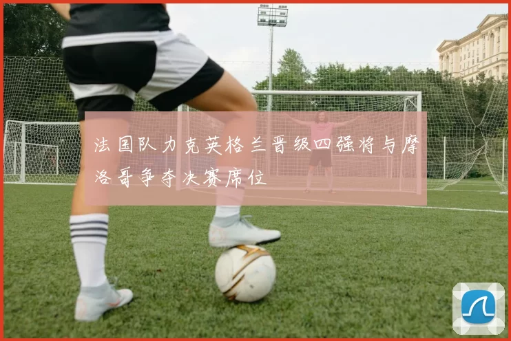 法国队力克英格兰晋级四强将与摩洛哥争夺决赛席位