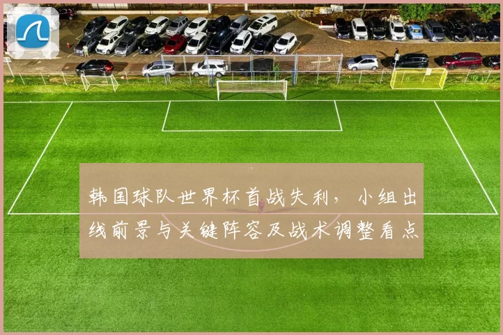 韩国球队世界杯首战失利，小组出线前景与关键阵容及战术调整看点
