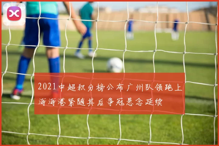 2021中超积分榜公布广州队领跑上海海港紧随其后争冠悬念延续