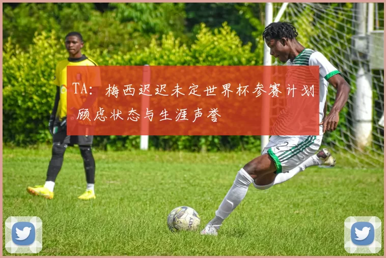 TA：梅西迟迟未定世界杯参赛计划 顾虑状态与生涯声誉
