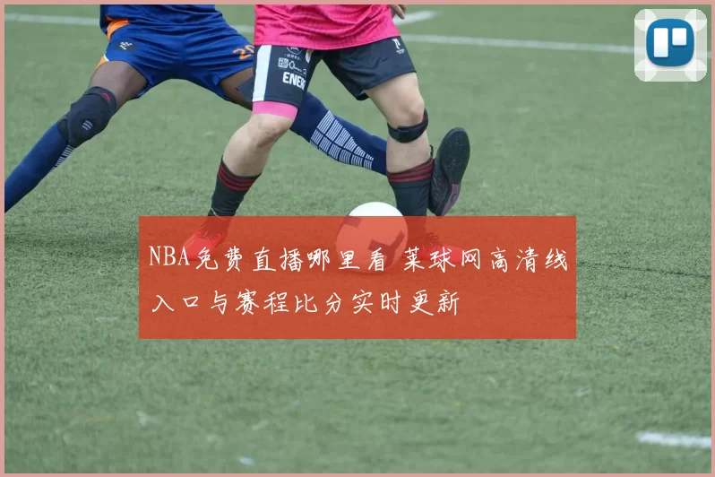 NBA免费直播哪里看 莱球网高清线入口与赛程比分实时更新