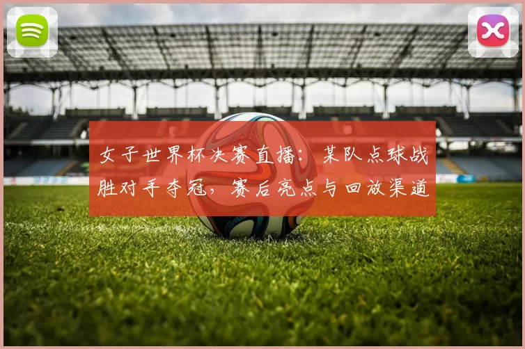 女子世界杯决赛直播：某队点球战胜对手夺冠，赛后亮点与回放渠道