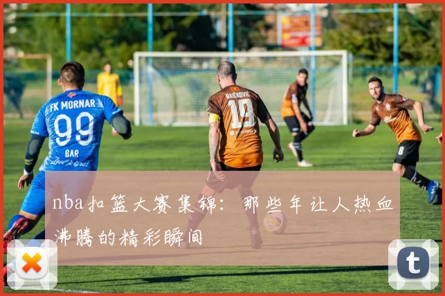 nba扣篮大赛集锦：那些年让人热血沸腾的精彩瞬间