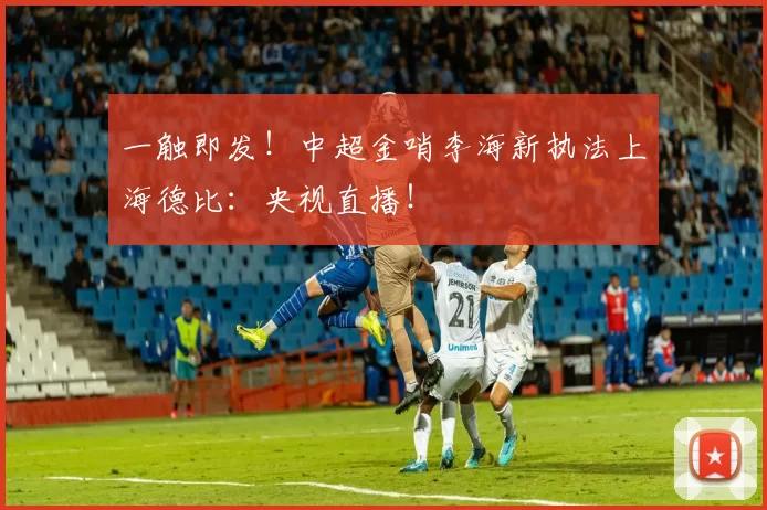 一触即发！中超金哨李海新执法上海德比：央视直播！