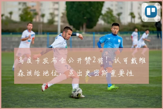 乌度卡发布会公开赞2将！认可戴维森该给地位，点出史密斯重要性