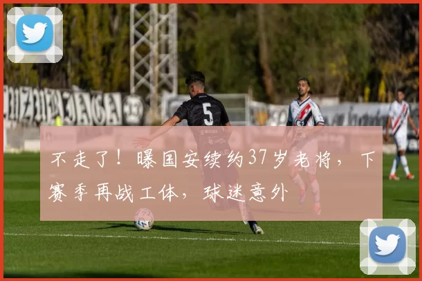 不走了！曝国安续约37岁老将，下赛季再战工体，球迷意外