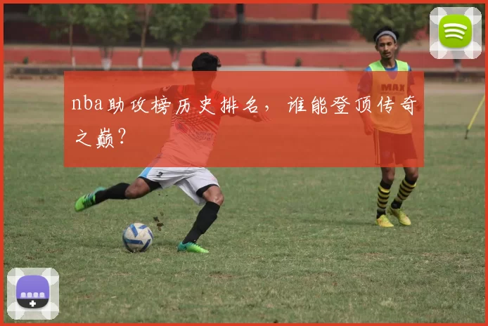 nba助攻榜历史排名，谁能登顶传奇之巅？