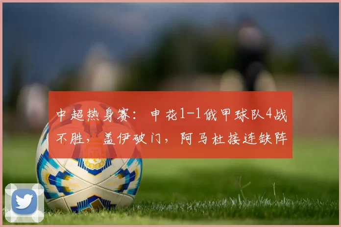 中超热身赛：申花1-1俄甲球队4战不胜，盖伊破门，阿马杜接连缺阵