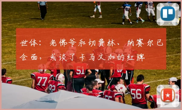 世体：老佛爷和切费林、纳赛尔已会面，或谈了卡马文加的红牌