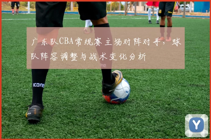 广东队CBA常规赛主场对阵对手，球队阵容调整与战术变化分析