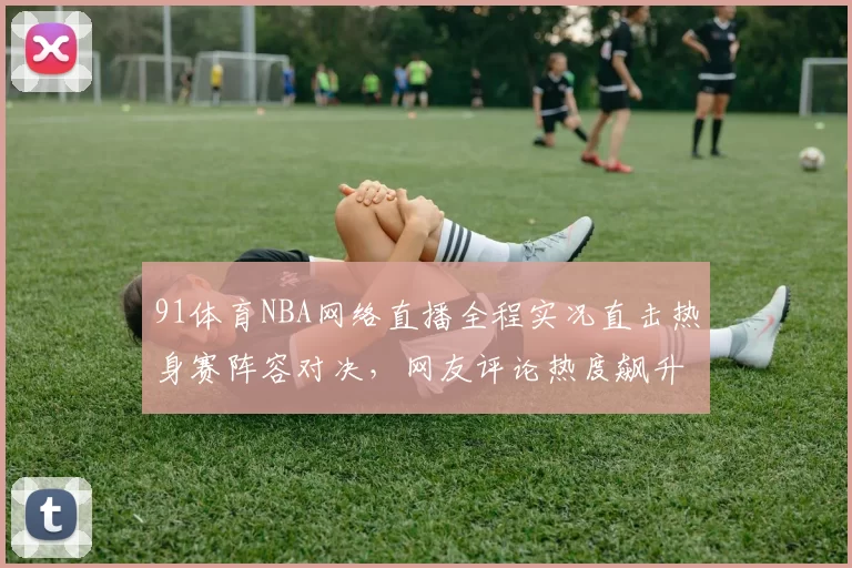 91体育NBA网络直播全程实况直击热身赛阵容对决，网友评论热度飙升