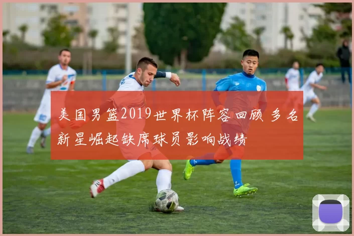 美国男篮2019世界杯阵容回顾 多名新星崛起缺席球员影响战绩