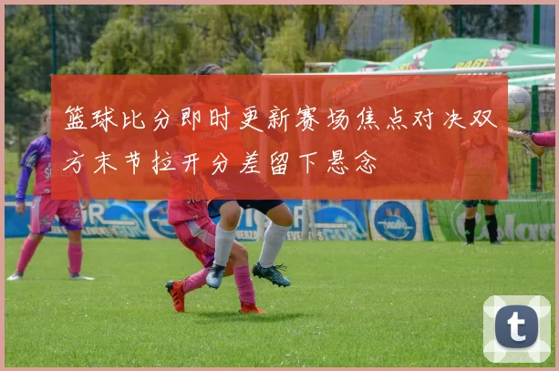 篮球比分即时更新赛场焦点对决双方末节拉开分差留下悬念