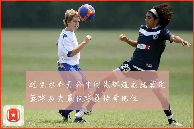 迈克尔乔丹公牛时期辉煌成就奠定篮球历史最佳球员传奇地位