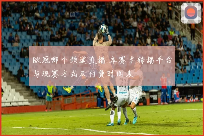 欧冠哪个频道直播 本赛季转播平台与观赛方式及付费时间表