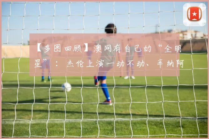 【多图回顾】澳网有自己的“全明星” ：杰伦上演一动不动、辛纳阿卡观赛化身表情帝