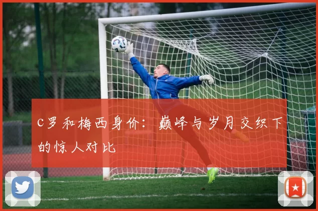 c罗和梅西身价：巅峰与岁月交织下的惊人对比