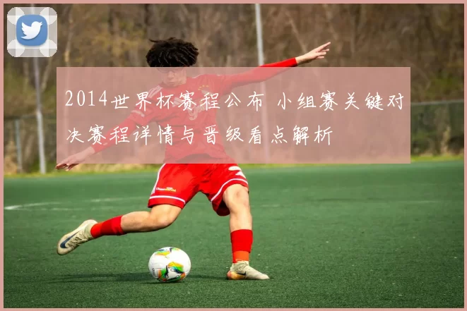 2014世界杯赛程公布 小组赛关键对决赛程详情与晋级看点解析