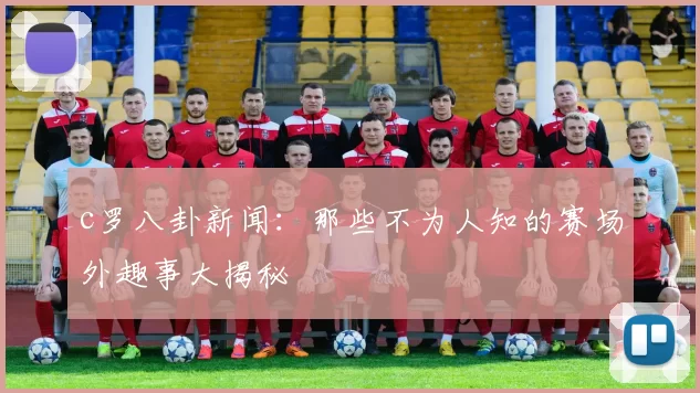 c罗八卦新闻:那些不为人知的赛场外趣事大揭秘