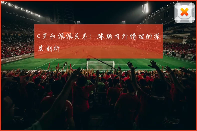 c罗和佩佩关系：球场内外情谊的深度剖析