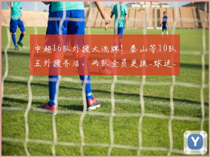 中超16队外援大洗牌！泰山等10队五外援齐活，两队全员更换_球迷_赛季_蓉城