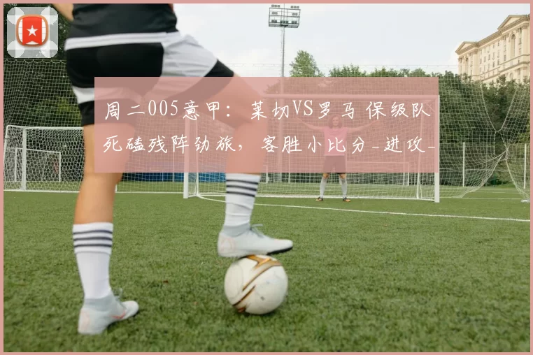 周二005意甲:莱切VS罗马 保级队死磕残阵劲旅,客胜小比分_进攻_核心_欧联
