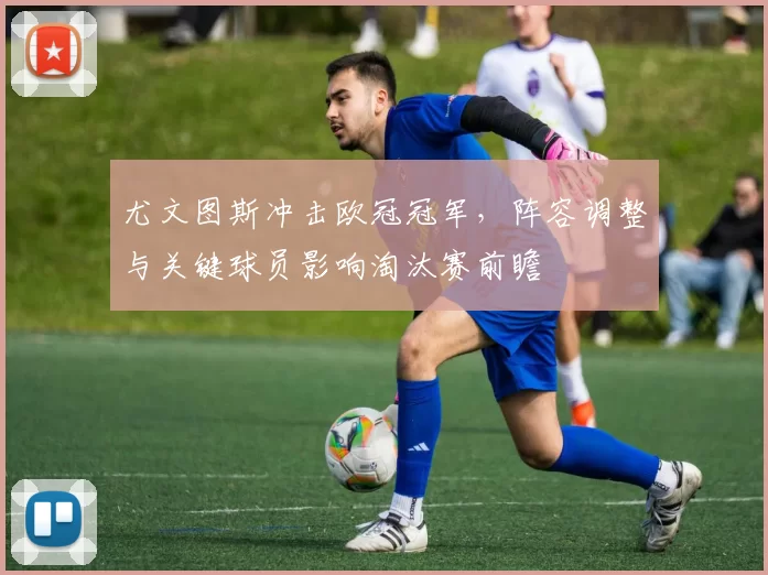 尤文图斯冲击欧冠冠军，阵容调整与关键球员影响淘汰赛前瞻